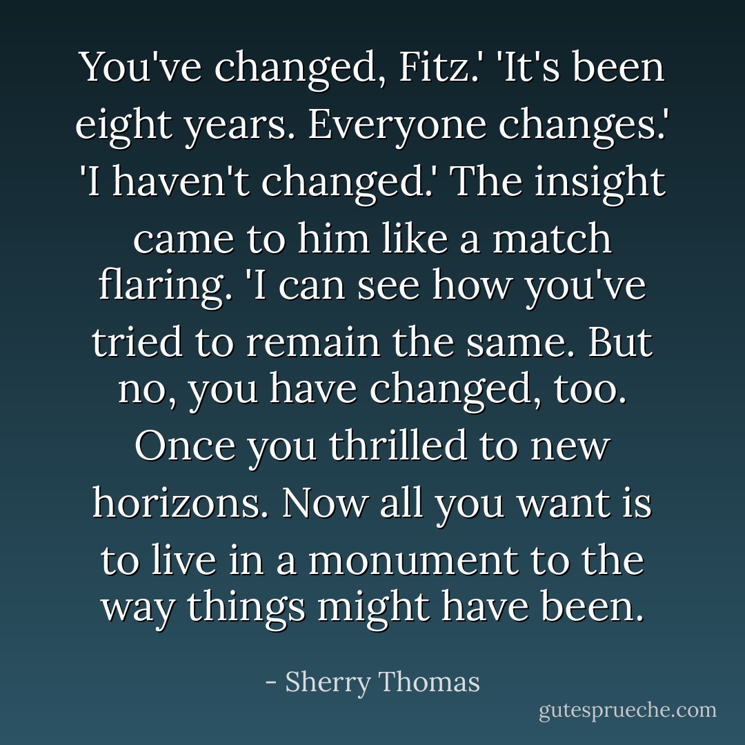 You've changed, Fitz.'<br />'It's been eight years. Everyone changes.'<br />'I haven't changed.'<br />The insight came to him like a match flaring. 'I can see how you've tried to remain the same. But no, you have changed, too. Once you thrilled to new horizons. Now all you want is to live in a monument to the way things might have been. - Sherry Thomas