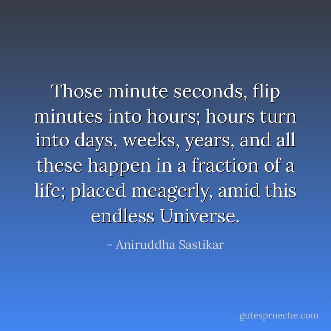 Those minute seconds, flip minutes into hours; hours turn into days, weeks, years, and all these happen in a fraction of a life; placed meagerly, amid this endless Universe. - Aniruddha Sastikar