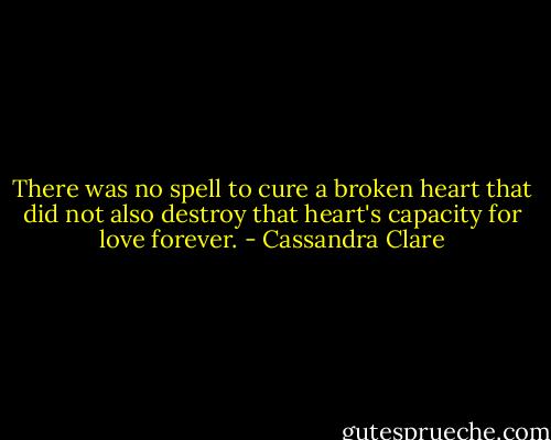 There was no spell to cure a broken heart that did not also destroy that heart's capacity for love forever. - Cassandra Clare