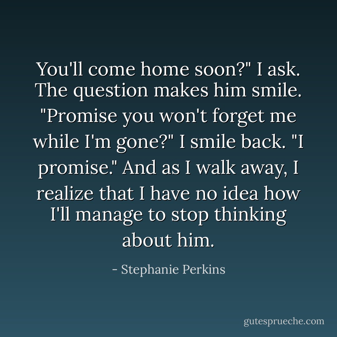 You'll come home soon?" I ask.<br />The question makes him smile. "Promise you won't forget me while I'm gone?"<br />I smile back. "I promise."<br />And as I walk away, I realize that I have no idea how I'll manage to stop thinking about him. - Stephanie Perkins