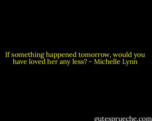 If something happened tomorrow, would you have loved her any less? - Michelle Lynn