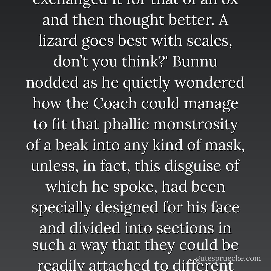 The Coach’s head was oblong with tiny slits that served as eyes, which drifted in tides slowly inward, as though the face itself were the sea or, in fact, a soup of macromolecules through which objects might drift, leaving in their wake, ripples of nothingness. The eyes—they floated adrift like land masses before locking in symmetrically at seemingly prescribed positions off-center, while managing to be so closely drawn into the very middle of the face section that it might have seemed unnecessary for there to have been two eyes when, quite likely, one would easily have sufficed. These aimless, floating eyes were not the Coach’s only distinctive feature—for, in fact, connected to the interior of each eyelid by a web-like layer of rubbery pink tissue was a kind of snout which, unlike the eyes, remained fixed in its position among the tides of the face, arcing narrowly inward at the edges of its sharp extremities into a serrated beak-like projection that hooked downward at its tip, in a fashion similar to that of a falcon’s beak. This snout—or beak, rather—was, in fact, so long and came to such a fine point that as the eyes swirled through the soup of macromolecules that comprised the man’s face, it almost appeared—due to the seeming thinness of the pink tissue—that the eyes functioned as kinds of optical tether balls that moved synchronously across the face like mirror images of one another.<br /><br />'I wore my lizard mask as I entered the tram, last evening, and people found me fearless,' the Coach remarked, enunciating each word carefully through the hollow clack-clacking sound of his beak, as its edges clapped together. 'I might have exchanged it for that of an ox and then thought better. A lizard goes best with scales, don’t you think?' Bunnu nodded as he quietly wondered how the Coach could manage to fit that phallic monstrosity of a beak into any kind of mask, unless, in fact, this disguise of which he spoke, had been specially designed for his face and divided into sections in such a way that they could be readily attached to different areas—as though one were assembling a new face—in overlapping layers, so as to veil, or perhaps even amplify certain distinguishable features. All the same, in doing so, one could only imagine this lizard mask to be enormous to the extent that it would be disproportionate with the rest of the Coach’s body. But then, there were ways to mask space, as well—to bend light, perhaps, to create the illusion that something was perceptibly larger or smaller, wider or narrower, rounder or more linear than it was in actuality. That is to say, any form of prosthesis designed for the purposes of affecting remedial space might, for example, have had the capability of creating the appearance of a gap of void in occupied space. An ornament hangs from the chin, let’s say, as an accessory meant to contour smoothly inward what might otherwise appear to be hanging jowls. This surely wouldn’t be the exact use that the Coach would have for such a device—as he had no jowls to speak of—though he could certainly see the benefit of the accessory’s ingenuity. This being said, the lizard mask might have appeared natural rather than disproportionate given the right set of circumstances. Whatever the case, there was no way of even knowing if the Coach wasn’t, in fact, already wearing a mask, at this very moment, rendering Bunnu’s initial appraisal of his character—as determined by a rudimentary physiognomic analysis of his features—a matter now subject to doubt. And thus, any conjecture that could be made with respect to the dimensions or components of a lizard mask—not to speak of the motives of its wearer—seemed not only impractical, but also irrelevant at this point in time. - Ashim Shanker