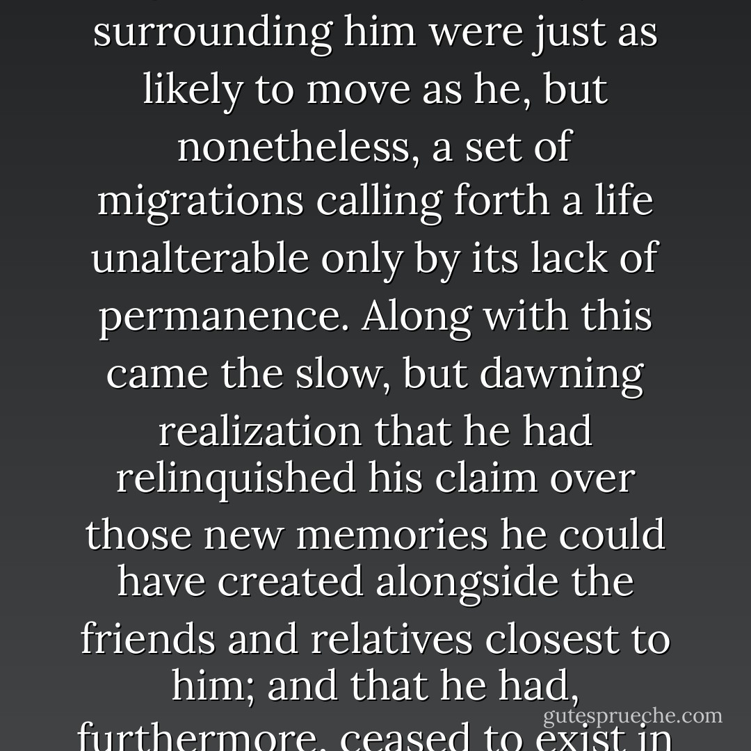 He had given himself over to endless wanderings, a life of migration from life-to-life, albeit not necessarily a set of migrations one must view as physical, but rather a set of migrations between circumstances, a set of migrations where the players surrounding him were just as likely to move as he, but nonetheless, a set of migrations calling forth a life unalterable only by its lack of permanence. Along with this came the slow, but dawning realization that he had relinquished his claim over those new memories he could have created alongside the friends and relatives closest to him; and that he had, furthermore, ceased to exist in such people’s minds, except as a faint and indistinct silhouette of what he had once been, situated seamlessly against the vivid and oddly memorable backdrops of spaces and moments which shall never be again. - Ashim Shanker