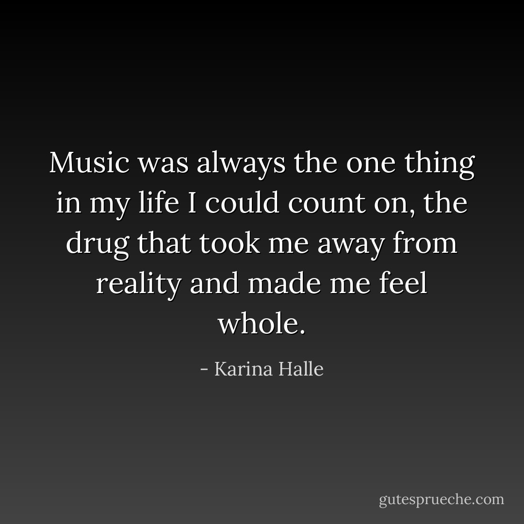 Music was always the one thing in my life I could count on, the drug that took me away from reality and made me feel whole. - Karina Halle