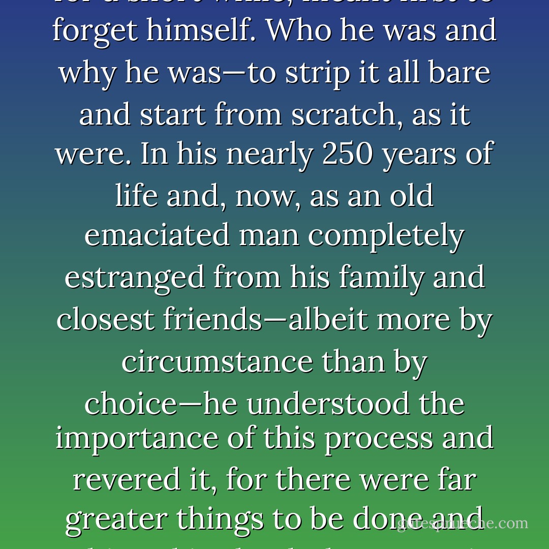 Bunnu was no amateur when it came to escape. And even in his drowsiest moments, he understood implicitly that to forget his circumstances, even for a short while, meant first to forget himself. Who he was and why he was—to strip it all bare and start from scratch, as it were. In his nearly 250 years of life and, now, as an old emaciated man completely estranged from his family and closest friends—albeit more by circumstance than by choice—he understood the importance of this process and revered it, for there were far greater things to be done and achieved in the dark, uncertain areas of existence than in those circumscribed—and thereby strained—by comprehensibility. - Ashim Shanker