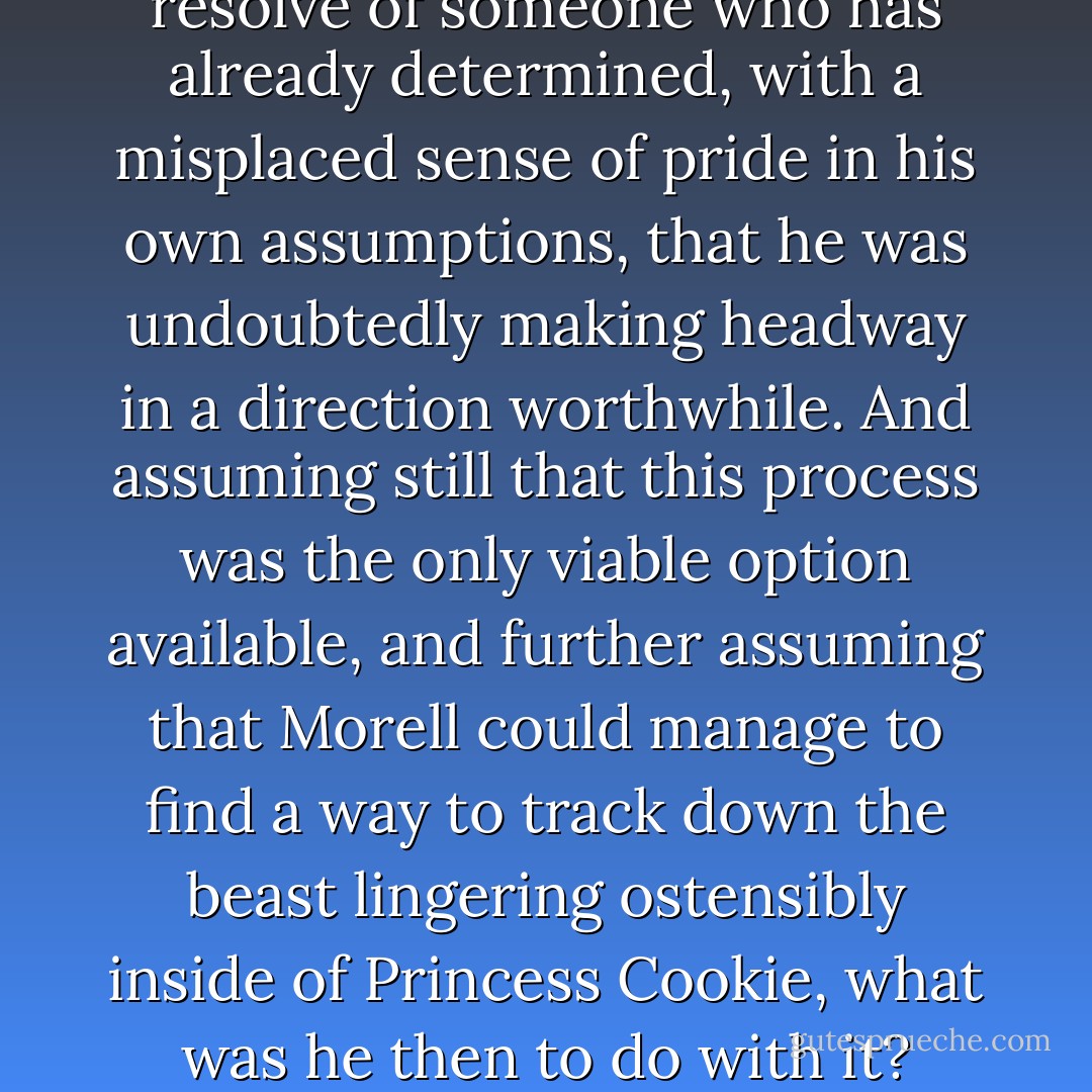 Princess Cookie’s cognitive pathways may have required a more comprehensive analysis. He knew that it was possible to employ certain progressive methods of neural interface, but he felt somewhat apprehensive about implementing them, for fear of the risks involved and of the limited returns such tactics might yield. For instance, it would be a particularly wasteful endeavor if, for the sake of exhausting every last option available, he were even to go so far as resorting to invasive Ontological Neurospelunkery, for this unorthodox process would only prove to be the cerebral equivalent of tracking a creature one was not even sure existed: surely one could happen upon some new species deep in the caverns somewhere and assume it to be the goal of one’s trek, but then there was a certain idiocy to this notion, as one would never be sure this newfound entity should prove to be what one wished it to be; taken further, this very need to find something, to begin with, would only lead one to clamber more deeply inward along rigorous paths and over unsteady terrain, the entirety of which could only be traversed with the arrogant resolve of someone who has already determined, with a misplaced sense of pride in his own assumptions, that he was undoubtedly making headway in a direction worthwhile. And assuming still that this process was the only viable option available, and further assuming that Morell could manage to find a way to track down the beast lingering ostensibly inside of Princess Cookie, what was he then to do with it? Exorcise the thing? Reason with it? Negotiate maybe? How? Could one hope to impose terms and conditions upon the behavior of something tracked and captured in the wilds of the intellect? The thought was a bizarre one and the prospect of achieving success with it unlikely. Perhaps, it would be enough to track the beast, but also to let it live according to its own inclinations inside of her. This would seem a more agreeable proposition. <br /><br />Unfortunately, however, the possibility still remained that there was no beast at all, but that the aberration plaguing her consciousness was merely a side effect of some divine, yet misunderstood purpose with which she had been imbued by the Almighty Lord Himself. She could very well have been functioning on a spiritual plane far beyond Morell’s ability to grasp, which, of course, seared any scrutiny leveled against her with the indelible brand of blasphemy. To say the least, the fear of Godly reprisal which this brand was sure to summon up only served to make the prospect of engaging in such measures as invasive Ontological Neurospelunkery seem both risky and wasteful. And thus, it was a nonstarter. - Ashim Shanker