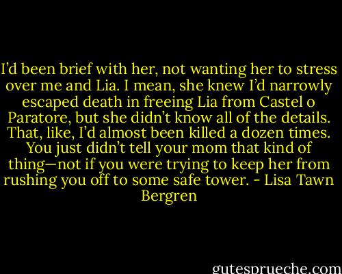 I’d been brief with her, not wanting her to stress over me and Lia. I mean, she knew I’d narrowly escaped death in freeing Lia from Castel o Paratore, but she didn’t know all of the details. That, like, I’d almost been killed a dozen times. You just didn’t tell your mom that kind of thing—not if you were trying to keep her from rushing you off to some safe tower. - Lisa Tawn Bergren
