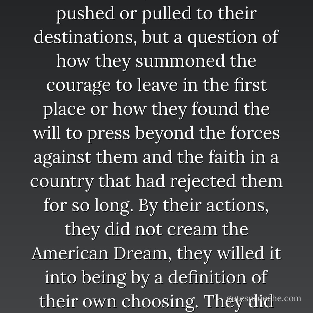 Over the decades, perhaps the wrong questions have been asked about the Great Migration. Perhaps it is not a question of whether the migrants brought good or ill to the cities they fled to or were pushed or pulled to their destinations, but a question of how they summoned the courage to leave in the first place or how they found the will to press beyond the forces against them and the faith in a country that had rejected them for so long. By their actions, they did not cream the American Dream, they willed it into being by a definition of their own choosing. They did not ask to be accepted but declared themselves the Americans that perhaps few others recognized but that they had always been deep within their hearts. - Isabel Wilkerson