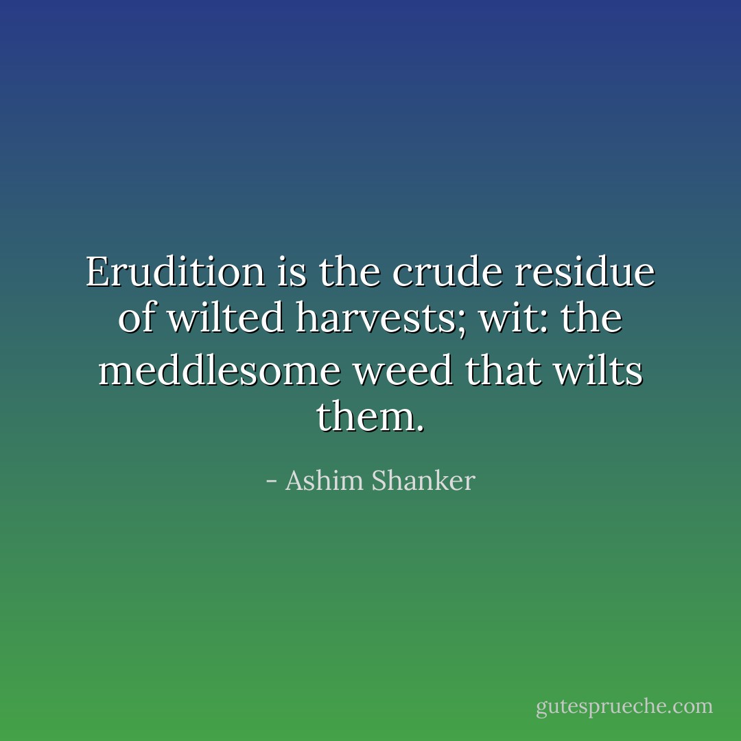 Erudition is the crude residue of wilted harvests; wit: the meddlesome weed that wilts them. - Ashim Shanker
