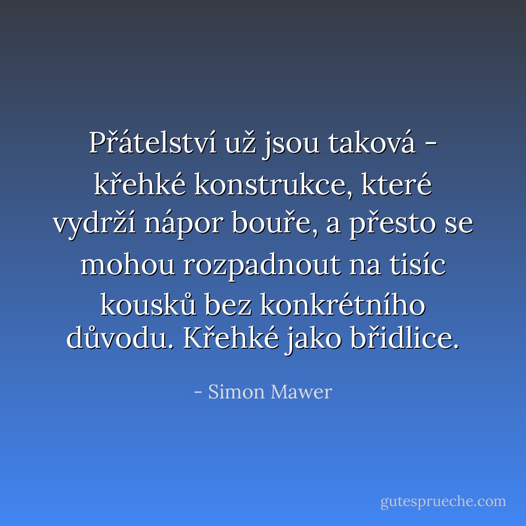 Přátelství už jsou taková - křehké konstrukce, které vydrží nápor bouře, a přesto se mohou rozpadnout na tisíc kousků bez konkrétního důvodu. Křehké jako břidlice. - Simon Mawer