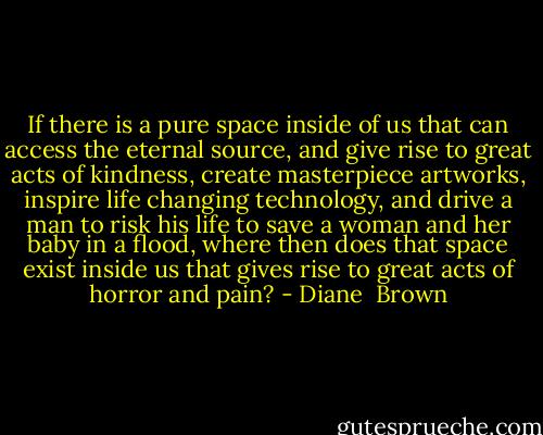 If there is a pure space inside of us that can access the eternal source, and give rise to great acts of kindness, create masterpiece artworks, inspire life changing technology, and drive a man to risk his life to save a woman and her baby in a flood, where then does that space exist inside us that gives rise to great acts of horror and pain? - Diane  Brown