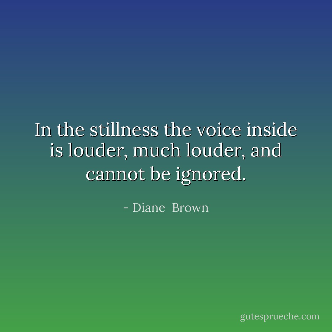 In the stillness the voice inside is louder, much louder, and cannot be ignored. - Diane  Brown
