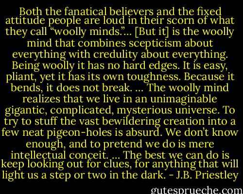 Both the fanatical believers and the fixed attitude people are loud in their scorn of what they call “woolly minds.”… [But it] is the woolly mind that combines scepticism about everything with credulity about everything. Being woolly it has no hard edges. It is easy, pliant, yet it has its own toughness. Because it bends, it does not break. … The woolly mind realizes that we live in an unimaginable gigantic, complicated, mysterious universe. To try to stuff the vast bewildering creation into a few neat pigeon-holes is absurd. We don’t know enough, and to pretend we do is mere intellectual conceit. … The best we can do is keep looking out for clues, for anything that will light us a step or two in the dark. - J.B. Priestley