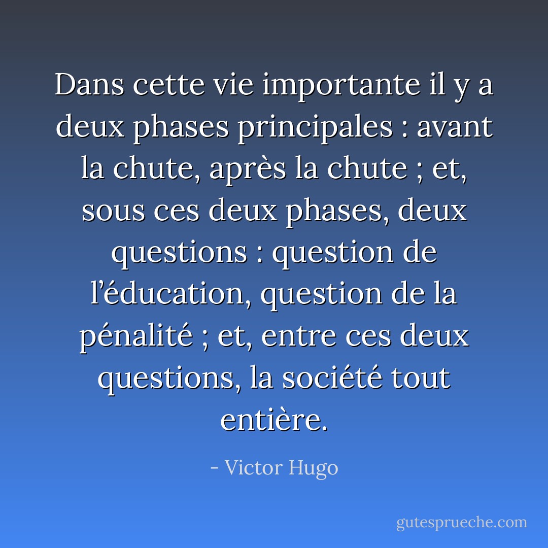 Dans cette vie importante il y a deux phases principales : avant la chute, après la chute ; et, sous ces deux phases, deux questions : question de l’éducation, question de la pénalité ; et, entre ces deux questions, la société tout entière. - Victor Hugo