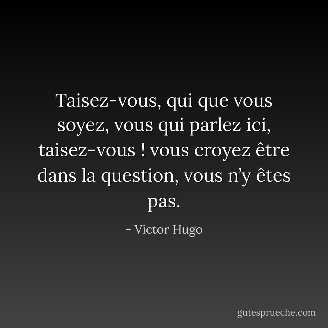 Taisez-vous, qui que vous soyez, vous qui parlez ici, taisez-vous ! vous croyez être dans la question, vous n’y êtes pas. - Victor Hugo