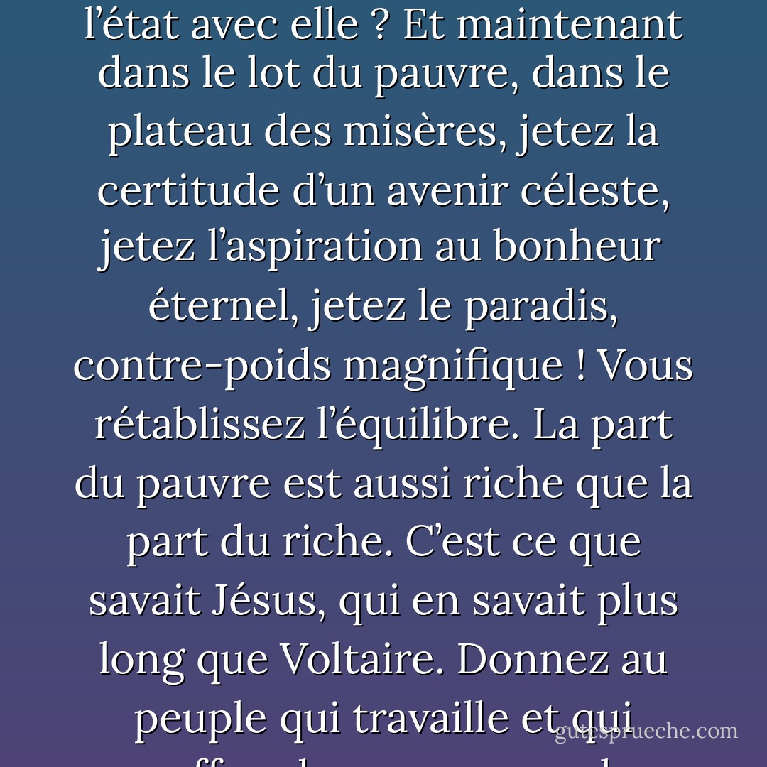 Examinez cette balance : toutes les jouissances dans le plateau du riche, toutes les misères dans le plateau du pauvre. Les deux parts ne sont-elles pas inégales ? La balance ne doit-elle pas nécessairement pencher, et l’état avec elle ? Et maintenant dans le lot du pauvre, dans le plateau des misères, jetez la certitude d’un avenir céleste, jetez l’aspiration au bonheur éternel, jetez le paradis, contre-poids magnifique ! Vous rétablissez l’équilibre. La part du pauvre est aussi riche que la part du riche. C’est ce que savait Jésus, qui en savait plus long que Voltaire. Donnez au peuple qui travaille et qui souffre, donnez au peuple, pour qui ce monde-ci est mauvais, la croyance à un meilleur monde fait pour lui. Il sera tranquille, il sera patient. La patience est faite d’espérance - Victor Hugo