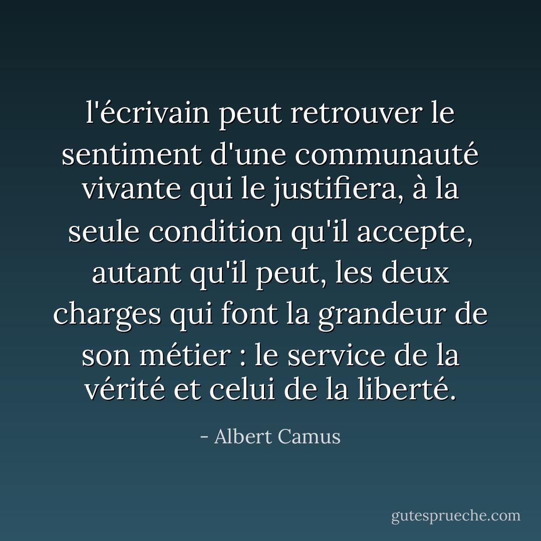 l'écrivain peut retrouver le sentiment d'une communauté vivante qui le justifiera, à la seule condition qu'il accepte, autant qu'il peut, les deux charges qui font la grandeur de son métier : le service de la vérité et celui de la liberté. - Albert Camus