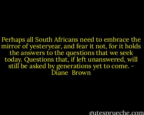 Perhaps all South Africans need to embrace the mirror of yesteryear, and fear it not, for it holds the answers to the questions that we seek today. Questions that, if left unanswered, will still be asked by generations yet to come. - Diane  Brown