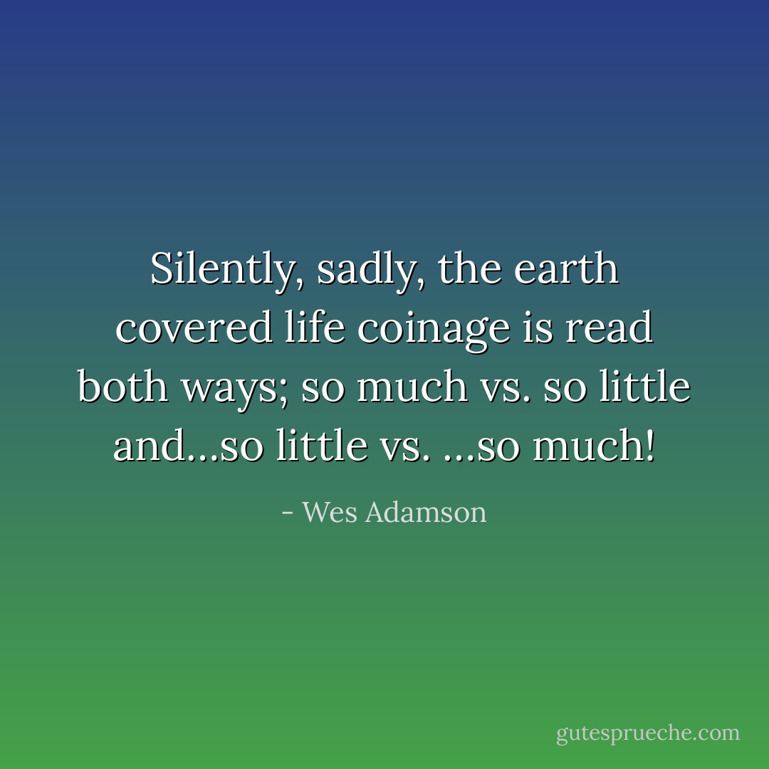 Silently, sadly, the earth covered life coinage is read both ways; so much vs. so little and…so little vs. …so much! - Wes Adamson