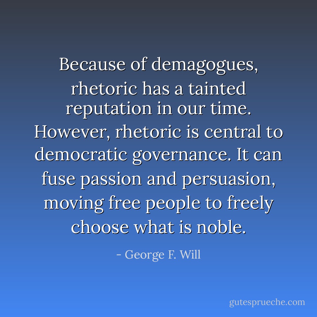 Because of demagogues, rhetoric has a tainted reputation in our time. However, rhetoric is central to democratic governance. It can fuse passion and persuasion, moving free people to freely choose what is noble. - George F. Will