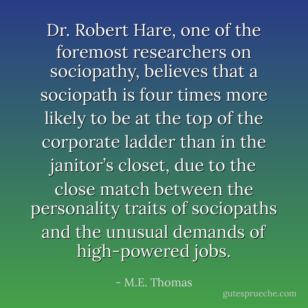 Dr. Robert Hare, one of the foremost researchers on sociopathy, believes that a sociopath is four times more likely to be at the top of the corporate ladder than in the janitor’s closet, due to the close match between the personality traits of sociopaths and the unusual demands of high-powered jobs. - M.E. Thomas
