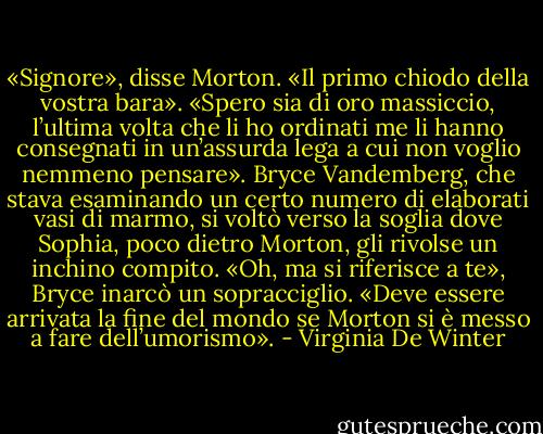«Signore», disse Morton. «Il primo chiodo della vostra bara».<br />«Spero sia di oro massiccio, l’ultima volta che li ho ordinati me li hanno consegnati in un’assurda lega a cui non voglio nemmeno pensare».<br />Bryce Vandemberg, che stava esaminando un certo numero di elaborati vasi di marmo, si voltò verso la soglia dove Sophia, poco dietro Morton, gli rivolse un inchino compito.<br />«Oh, ma si riferisce a te», Bryce inarcò un sopracciglio. «Deve essere arrivata la fine del mondo se Morton si è messo a fare dell’umorismo». - Virginia De Winter