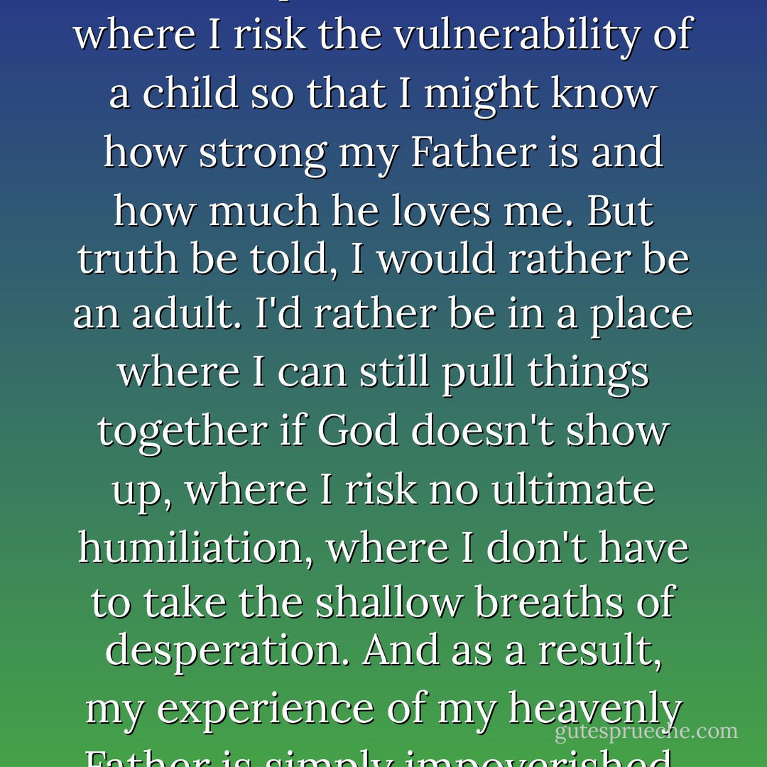 Jesus beckons me to follow him to that place of weakness where I risk the vulnerability of a child so that I might know how strong my Father is and how much he loves me. But truth be told, I would rather be an adult. I'd rather be in a place where I can still pull things together if God doesn't show up, where I risk no ultimate humiliation, where I don't have to take the shallow breaths of desperation. And as a result, my experience of my heavenly Father is simply impoverished. - Gary A. Haugen