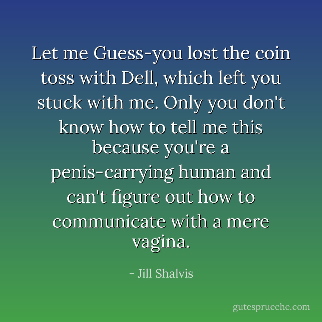 Let me Guess-you lost the coin toss with Dell, which left you stuck with me. Only you don't know how to tell me this because you're a penis-carrying human and can't figure out how to communicate with a mere vagina. - Jill Shalvis