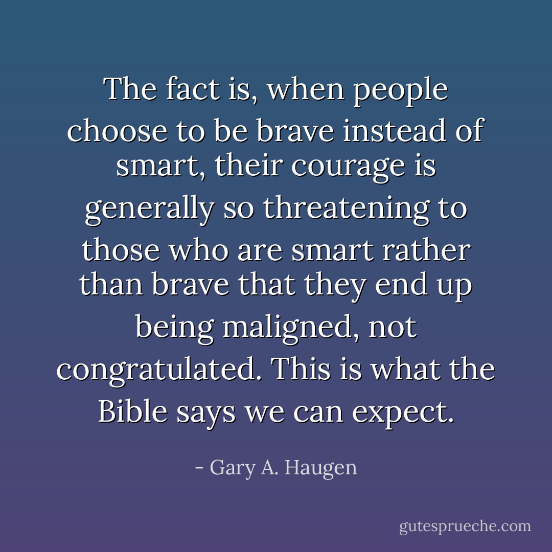 The fact is, when people choose to be brave instead of smart, their courage is generally so threatening to those who are smart rather than brave that they end up being maligned, not congratulated. This is what the Bible says we can expect. - Gary A. Haugen