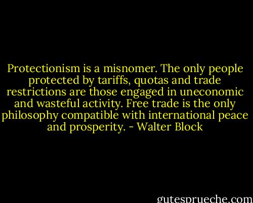 Protectionism is a misnomer. The only people protected by tariffs, quotas and trade restrictions are those engaged in uneconomic and wasteful activity. Free trade is the only philosophy compatible with international peace and prosperity. - Walter Block