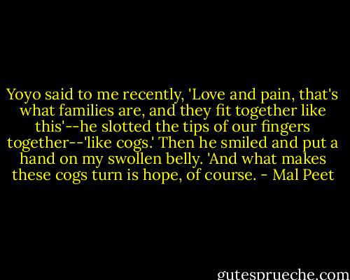 Yoyo said to me recently, 'Love and pain, that's what families are, and they fit together like this'--he slotted the tips of our fingers together--'like cogs.' Then he smiled and put a hand on my swollen belly. 'And what makes these cogs turn is hope, of course. - Mal Peet
