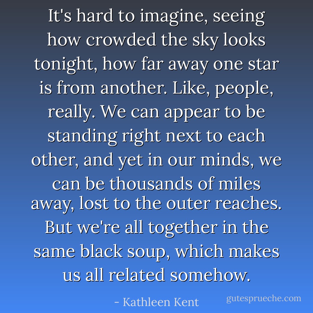 It's hard to imagine, seeing how crowded the sky looks tonight, how far away one star is from another. Like, people, really. We can appear to be standing right next to each other, and yet in our minds, we can be thousands of miles away, lost to the outer reaches. But we're all together in the same black soup, which makes us all related somehow. - Kathleen Kent