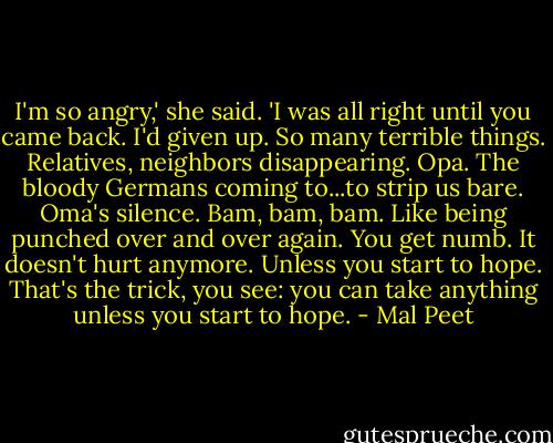 I'm so angry,' she said. 'I was all right until you came back. I'd given up. So many terrible things. Relatives, neighbors disappearing. Opa. The bloody Germans coming to...to strip us bare. Oma's silence. Bam, bam, bam. Like being punched over and over again. You get numb. It doesn't hurt anymore. Unless you start to hope. That's the trick, you see: you can take anything unless you start to hope. - Mal Peet