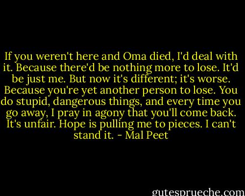 If you weren't here and Oma died, I'd deal with it. Because there'd be nothing more to lose. It'd be just me. But now it's different; it's worse. Because you're yet another person to lose. You do stupid, dangerous things, and every time you go away, I pray in agony that you'll come back. It's unfair. Hope is pulling me to pieces. I can't stand it. - Mal Peet