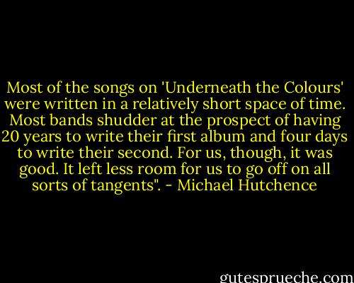 Most of the songs on 'Underneath the Colours' were written in a relatively short space of time. Most bands shudder at the prospect of having 20 years to write their first album and four days to write their second. For us, though, it was good. It left less room for us to go off on all sorts of tangents". - Michael Hutchence