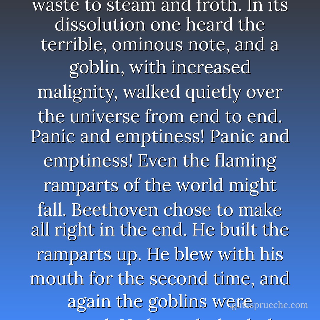 And the goblins--they had not really been there at all? They were only the phantoms of cowardice and unbelief? One healthy human impulse would dispel them? Men like the Wilcoxes, or ex-President Roosevelt, would say yes. Beethoven knew better. The goblins really had been there. They might return--and they did. It was as if the splendour of life might boil over and waste to steam and froth. In its dissolution one heard the terrible, ominous note, and a goblin, with increased malignity, walked quietly over the universe from end to end. Panic and emptiness! Panic and emptiness! Even the flaming ramparts of the world might fall. Beethoven chose to make all right in the end. He built the ramparts up. He blew with his mouth for the second time, and again the goblins were scattered. He brought back the gusts of splendour, the heroism, the youth, the magnificence of life and of death, and, amid vast roarings of a superhuman joy, he led his Fifth Symphony to its conclusion. But the goblins were there. They could return. He had said so bravely, and that is why one can trust Beethoven when he says other things. - E.M. Forster