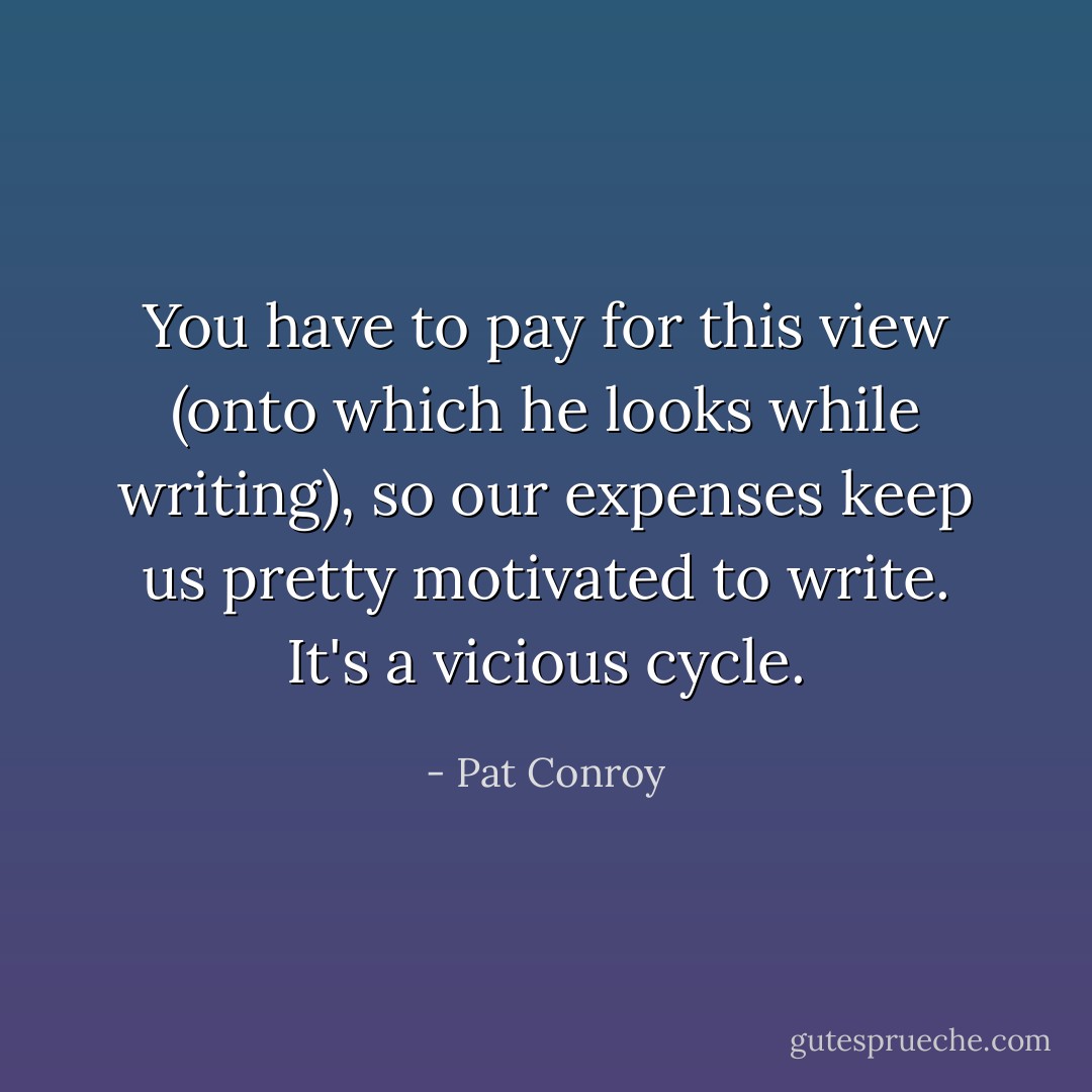 You have to pay for this view (onto which he looks while writing), so our expenses keep us pretty motivated to write. It's a vicious cycle. - Pat Conroy