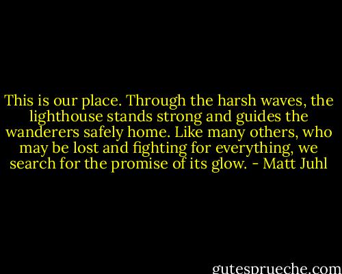This is our place. Through the harsh waves, the lighthouse stands strong and guides the wanderers safely home. Like many others, who may be lost and fighting for everything, we search for the promise of its glow. - Matt Juhl