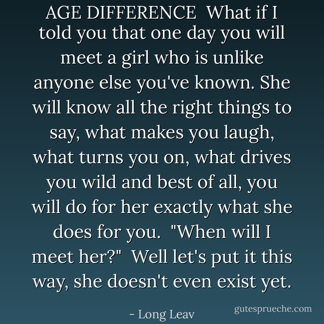 AGE DIFFERENCE<br /><br />What if I told you that one day you will meet a girl who is unlike anyone else you've known. She will know all the right things to say, what makes you laugh, what turns you on, what drives you wild and best of all, you will do for her exactly what she does for you.<br /><br />"When will I meet her?"<br /><br />Well let's put it this way, she doesn't even exist yet. - Long Leav