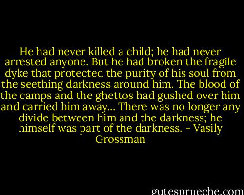 He had never killed a child; he had never arrested anyone. But he had broken the fragile dyke that protected the purity of his soul from the seething darkness around him. The blood of the camps and the ghettos had gushed over him and carried him away... There was no longer any divide between him and the darkness; he himself was part of the darkness. - Vasily Grossman