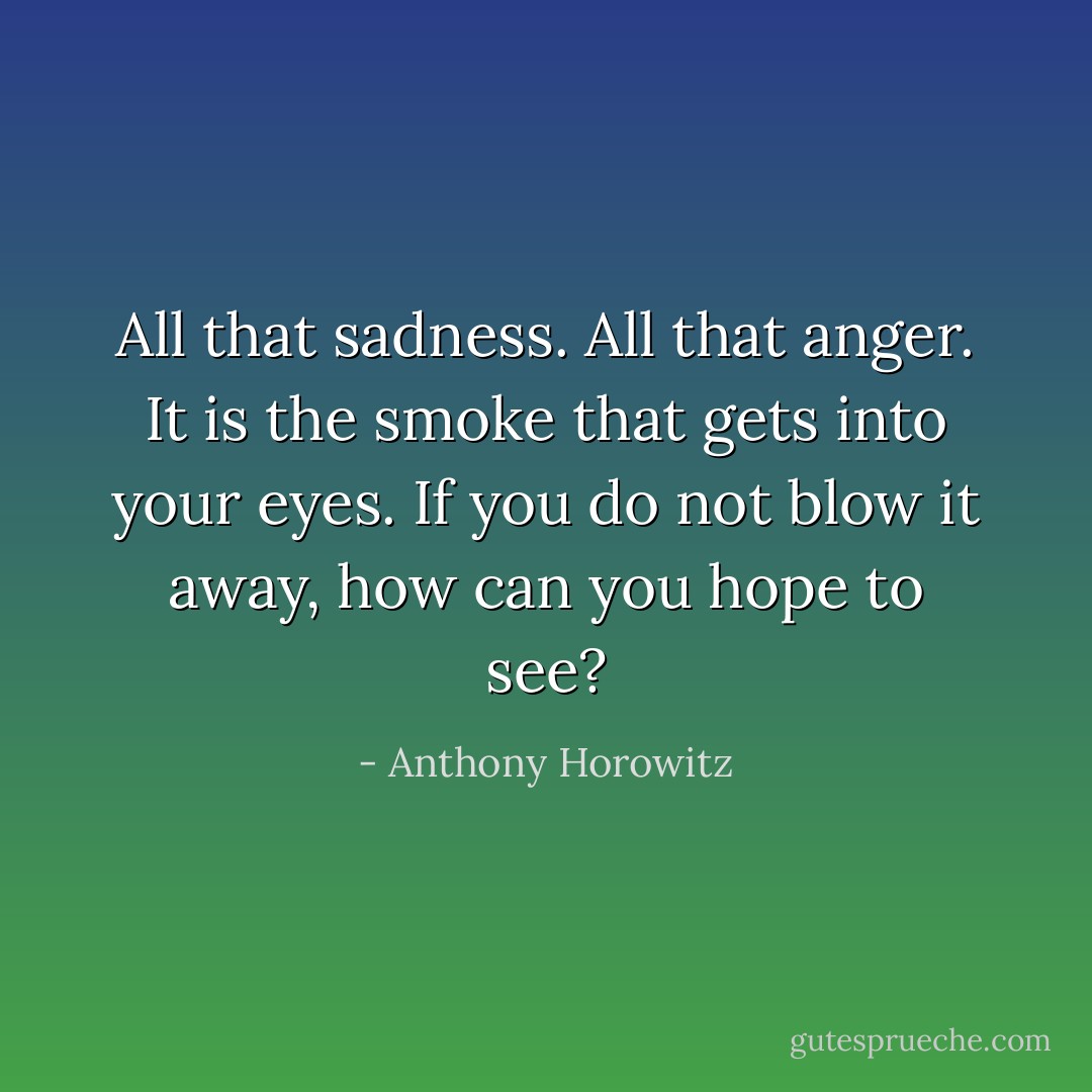 All that sadness. All that anger. It is the smoke that gets into your eyes. If you do not blow it away, how can you hope to see? - Anthony Horowitz