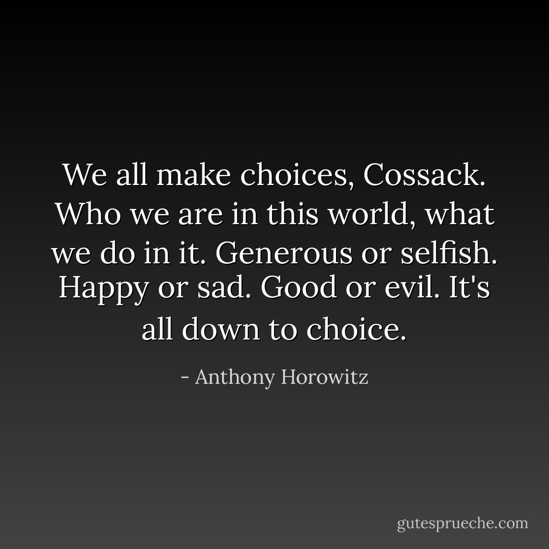 We all make choices, Cossack. Who we are in this world, what we do in it. Generous or selfish. Happy or sad. Good or evil. It's all down to choice. - Anthony Horowitz