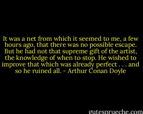 It was a net from which it seemed to me, a few hours ago, that there was no possible escape. But he had not that supreme gift of the artist, the knowledge of when to stop. He wished to improve that which was already perfect . . . and so he ruined all. - Arthur Conan Doyle