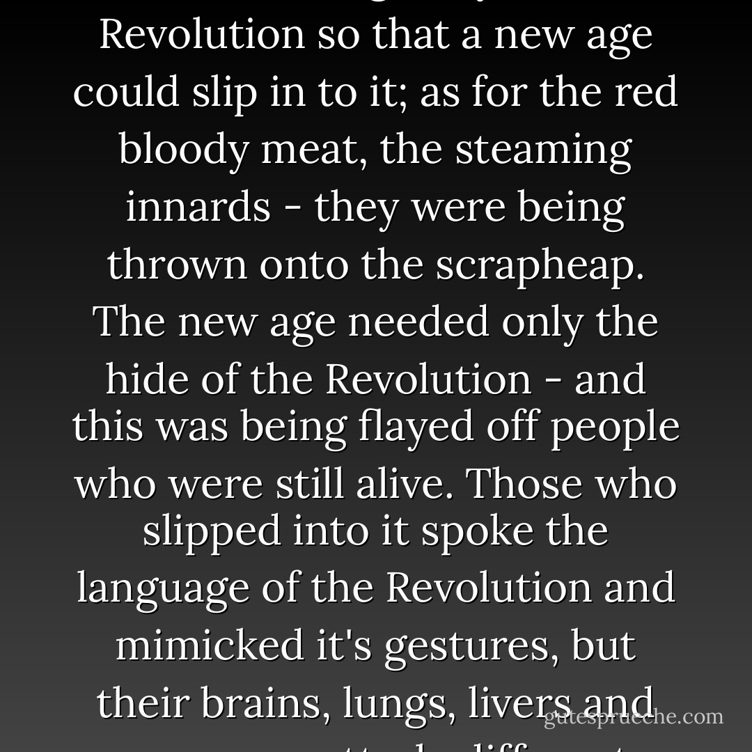 The hide was being flayed off the still living body of the Revolution so that a new age could slip in to it; as for the red bloody meat, the steaming innards - they were being thrown onto the scrapheap. The new age needed only the hide of the Revolution - and this was being flayed off people who were still alive. Those who slipped into it spoke the language of the Revolution and mimicked it's gestures, but their brains, lungs, livers and eyes were utterly different. - Vasily Grossman