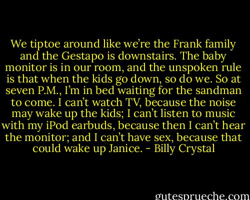 We tiptoe around like we’re the Frank family and the Gestapo is downstairs. The baby monitor is in our room, and the unspoken rule is that when the kids go down, so do we. So at seven P.M., I’m in bed waiting for the sandman to come. I can’t watch TV, because the noise may wake up the kids; I can’t listen to music with my iPod earbuds, because then I can’t hear the monitor; and I can’t have sex, because that could wake up Janice. - Billy Crystal