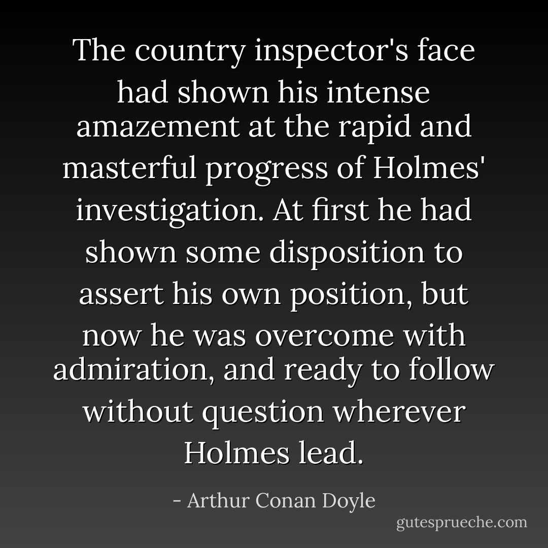 The country inspector's face had shown his intense amazement at the rapid and masterful progress of Holmes' investigation. At first he had shown some disposition to assert his own position, but now he was overcome with admiration, and ready to follow without question wherever Holmes lead. - Arthur Conan Doyle