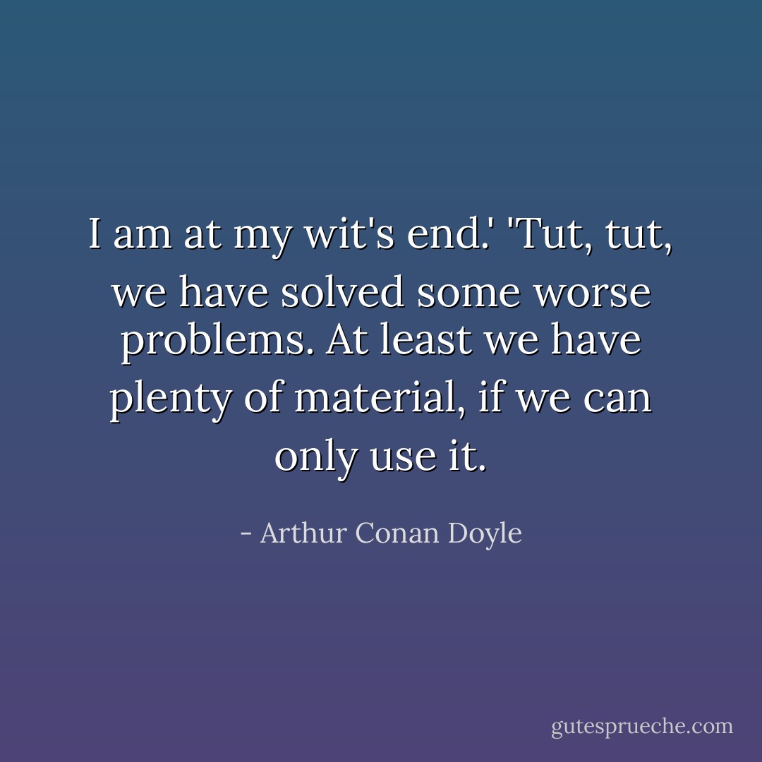 I am at my wit's end.'<br />'Tut, tut, we have solved some worse problems. At least we have plenty of material, if we can only use it. - Arthur Conan Doyle