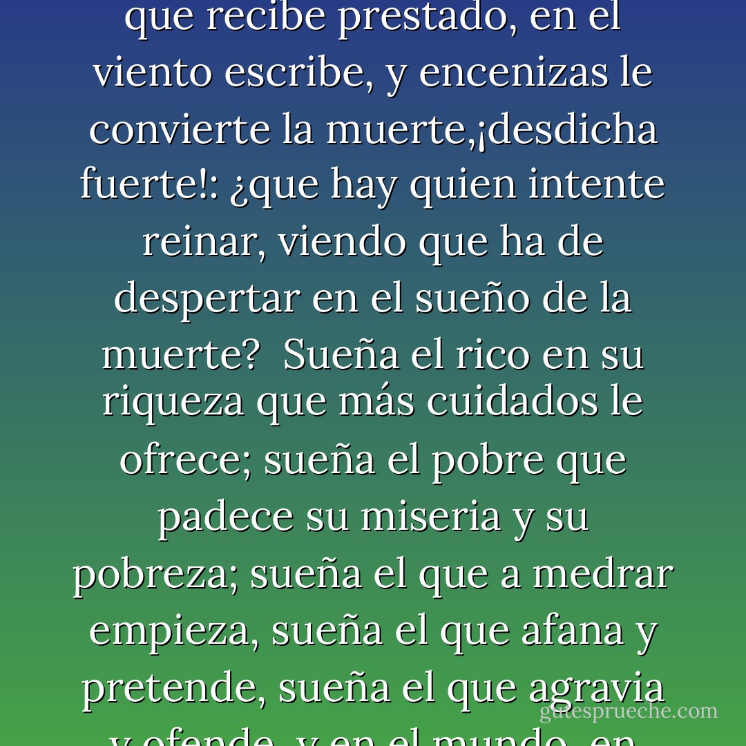 Es verdad;pues reprimamos<br />esta fiera condición,<br />esta furia, esta ambición,<br />por si alguna vez soñamos;<br />y sí haremos, pues estamos<br />en mundo tan singular,<br />que el vivir sólo es soñar;<br />y la experiencia me enseña<br />que el hombre que vive sueña<br />lo que es hasta despertar.<br /><br />Sueña el rey que es rey, y vive<br />con este engaño mandando.<br />disponiendo y gobernando;<br />y este aplauso, que recibe<br />prestado, en el viento escribe,<br />y encenizas le convierte<br />la muerte,¡desdicha fuerte!:<br />¿que hay quien intente reinar,<br />viendo que ha de despertar<br />en el sueño de la muerte?<br /><br />Sueña el rico en su riqueza<br />que más cuidados le ofrece;<br />sueña el pobre que padece<br />su miseria y su pobreza;<br />sueña el que a medrar empieza,<br />sueña el que afana y pretende,<br />sueña el que agravia y ofende,<br />y en el mundo, en conclusión,<br />todos sueñan lo que son,<br />aunque ninguno lo entiende.<br /><br />Yo sueño que estoy aquí<br />destas prisiones cargado,<br />y soñé que en otro estado<br />más lisonjero me vi.<br />¿Qué es la vida?,Un frenesí,<br />¿Qué es la vida?, una ilusión,<br />una sombra, una ficción,<br />y el mayor bien es pequeño;<br />que toda la vida es sueño,<br />y los sueños, sueños son. - Pedro Calderón de la Barca