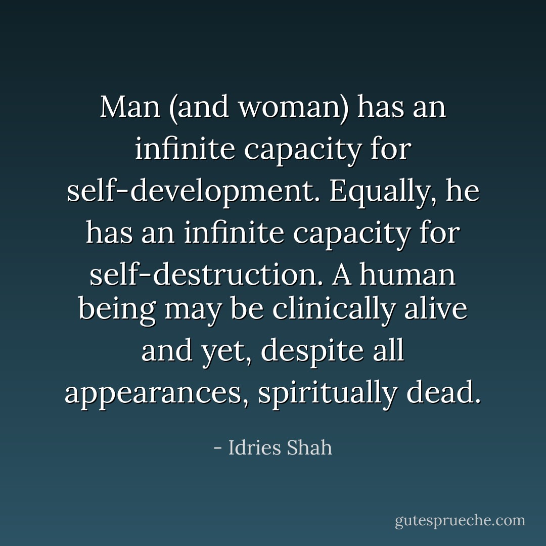 Man (and woman) has an infinite capacity for self-development. Equally, he has an infinite capacity for self-destruction. A human being may be clinically alive and yet, despite all appearances, spiritually dead. - Idries Shah