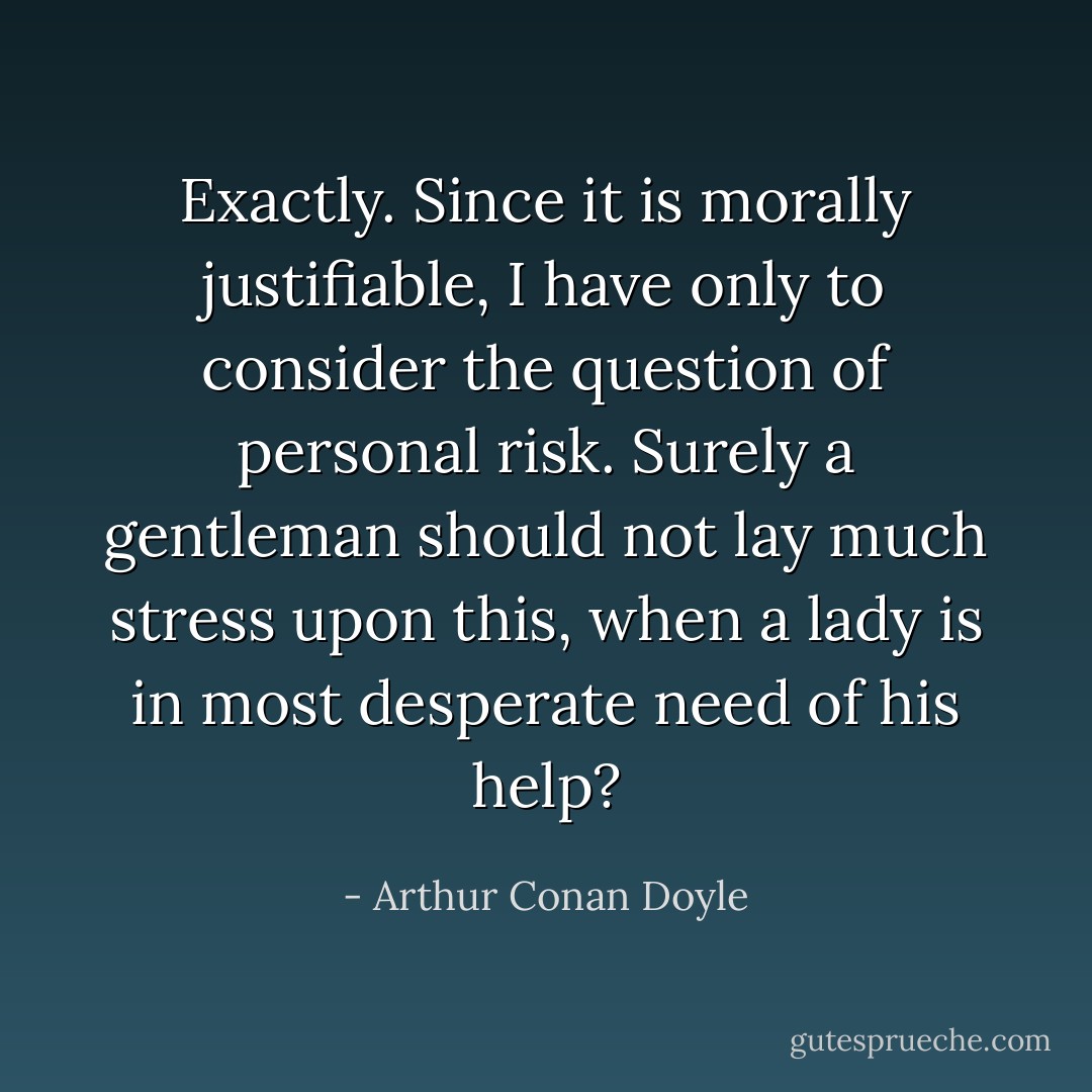 Exactly. Since it is morally justifiable, I have only to consider the question of personal risk. Surely a gentleman should not lay much stress upon this, when a lady is in most desperate need of his help? - Arthur Conan Doyle